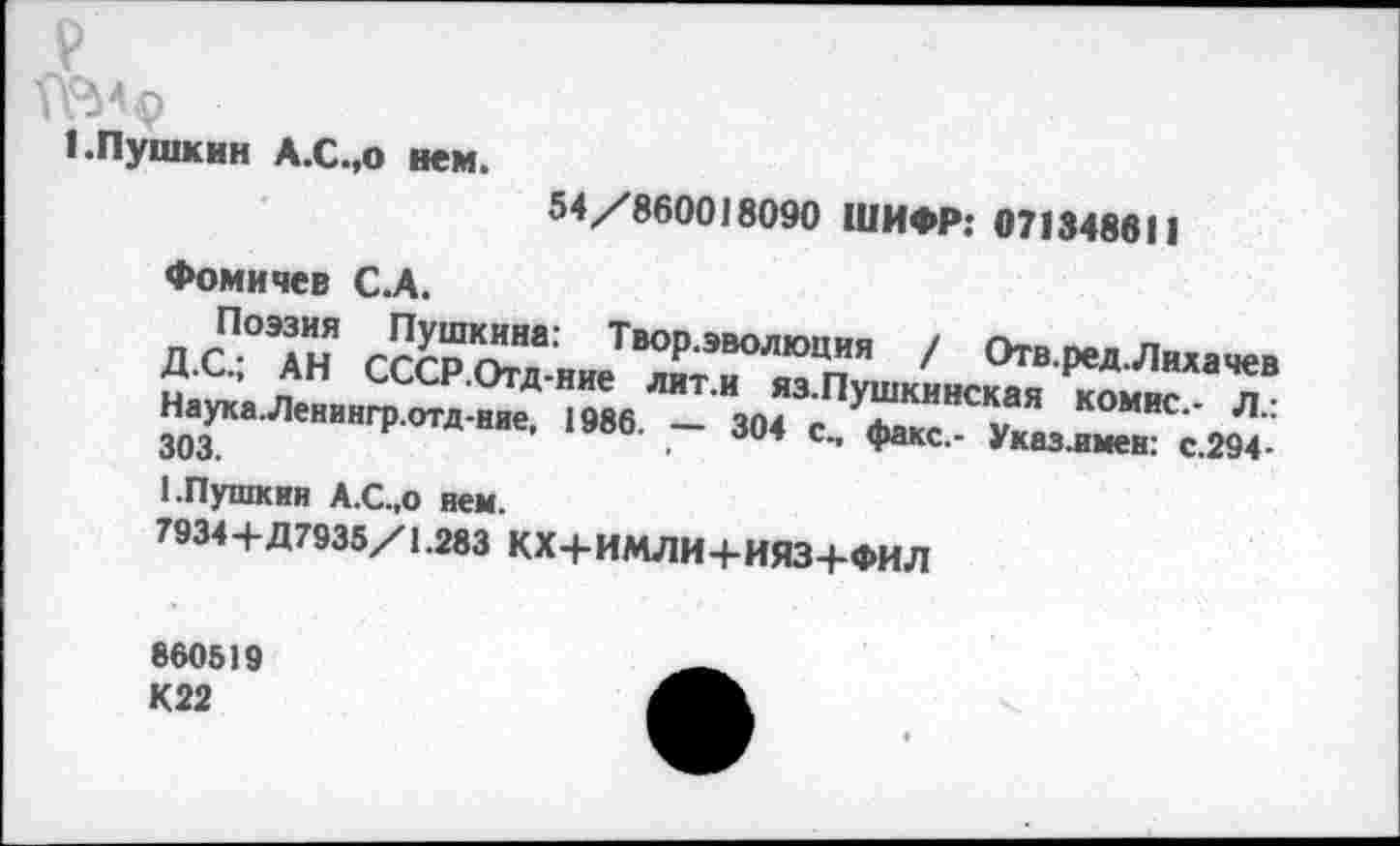 ﻿V
геи?
I.Пушкин А.С.,о нем.
54/860018090 ШИФР: 0713488! 1
Фомичев С.А.
ДС-° АН СССРОт^'ниТВ°Рэволюция / Отв.ред.Лихачев „ ’ ан СССР.Отд-ние лит.и яз.Пушкинская коми- л Н.ук.Л,„гр.ОТд.шю. |9Н. _ да с., фдхе.
1.Пушкин А.С.,о нем.
7934+Д7935/1.283 КХ+ИМЛИ+ИЯЗ+ФИЛ
860519 К22